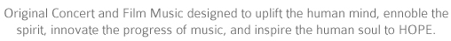 Original concert and film music designed to uplift the human mind, ennoble the spirit, innovate the progress of music, and inspire the human soul to HOPE.